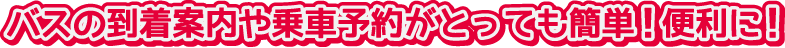 バスの到着案内や乗車予約がとっても簡単！便利に！