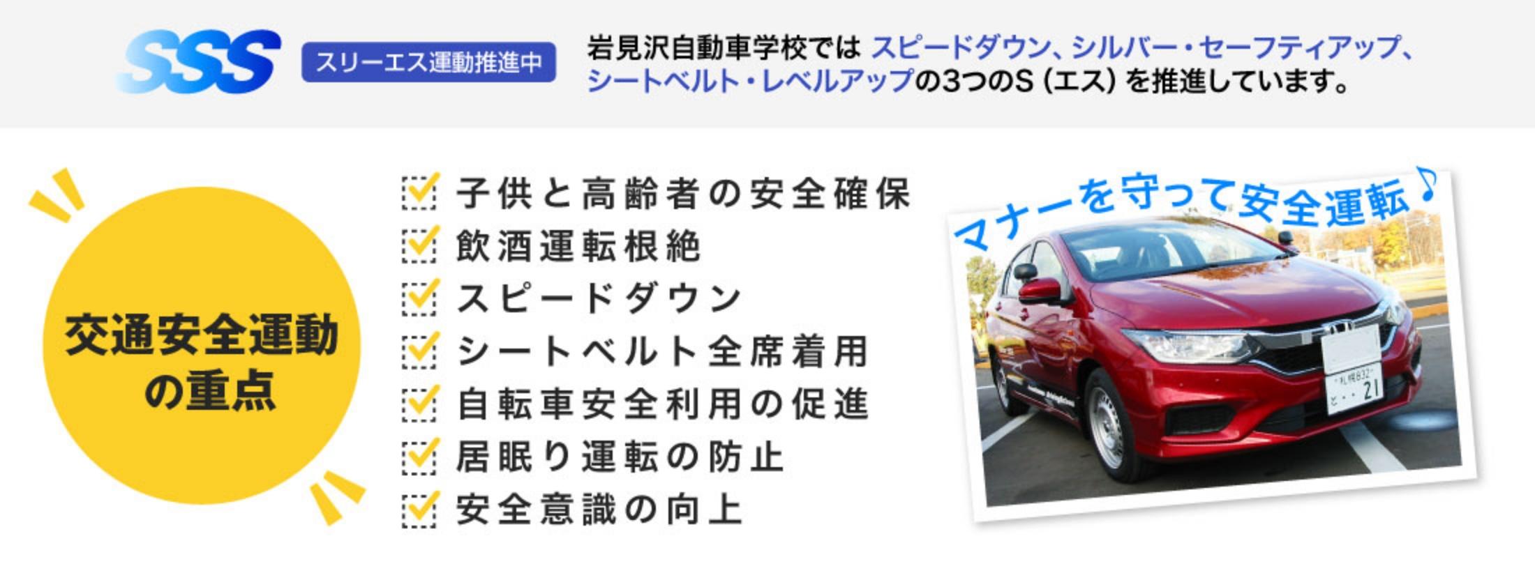スリーエス運動推進中。岩見沢自動車学校ではスピードダウン、シルバー・セーフティアップ、シートベルト・レベルアップの3つのS（エス）を推進しています。交通安全運動の重点。子供と高齢者の安全確保。飲酒運転根絶。スピードダウン。シートベルト全席着用。自転車安全利用の促進。居眠り運転の防止。安全意識の向上。